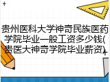 贵州医科大学神奇民族医药学院毕业一般工资多少钱(贵医大神奇学院毕业薪资)