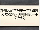郑州师范学院是一本吗录取分数线多少(郑州师院一本分数线)