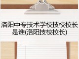 洛阳中专技术学校技校校长是谁(洛阳技校校长)