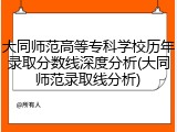 大同师范高等专科学校历年录取分数线深度分析(大同师范录取线分析)