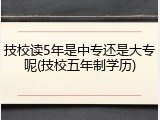 技校读5年是中专还是大专呢(技校五年制学历)