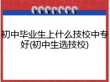 初中毕业生上什么技校中专好(初中生选技校)