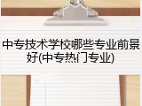 中专技术学校哪些专业前景好(中专热门专业)