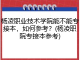 杨凌职业技术学院能不能专接本，如何参考？(杨凌职院专接本参考)