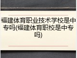 福建体育职业技术学校是中专吗(福建体育职校是中专吗)