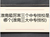 淮南最厉害三个中专技校是哪个(淮南三大中专技校)