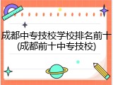 成都中专技校学校排名前十(成都前十中专技校)