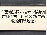 广西物流职业技术学院地址在哪个市，什么区县(广西物流职院地址)