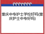 重庆中专护士学校好吗(重庆护士中专好吗)