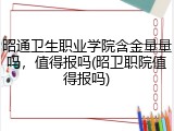 昭通卫生职业学院含金量量吗，值得报吗(昭卫职院值得报吗)