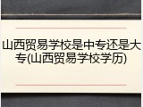 山西贸易学校是中专还是大专(山西贸易学校学历)