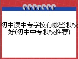 初中读中专学校有哪些职校好(初中中专职校推荐)