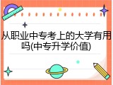 从职业中专考上的大学有用吗(中专升学价值)