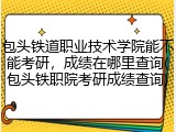 包头铁道职业技术学院能不能考研，成绩在哪里查询(包头铁职院考研成绩查询)