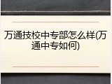 万通技校中专部怎么样(万通中专如何)