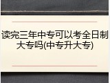 读完三年中专可以考全日制大专吗(中专升大专)