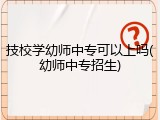 技校学幼师中专可以上吗(幼师中专招生)