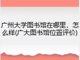 广州大学图书馆在哪里，怎么样(广大图书馆位置评价)