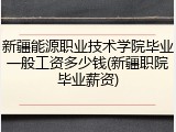 新疆能源职业技术学院毕业一般工资多少钱(新疆职院毕业薪资)