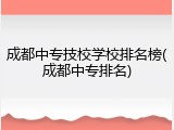 成都中专技校学校排名榜(成都中专排名)