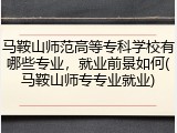 马鞍山师范高等专科学校有哪些专业，就业前景如何(马鞍山师专专业就业)