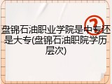 盘锦石油职业学院是中专还是大专(盘锦石油职院学历层次)