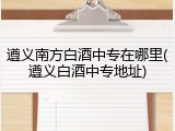 遵义南方白酒中专在哪里(遵义白酒中专地址)