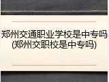 郑州交通职业学校是中专吗(郑州交职校是中专吗)