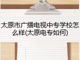 太原市广播电视中专学校怎么样(太原电专如何)