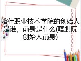 喀什职业技术学院的创始人是谁，前身是什么(喀职院创始人前身)