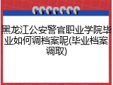 黑龙江公安警官职业学院毕业如何调档案呢(毕业档案调取)
