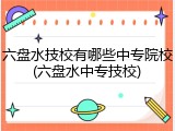 六盘水技校有哪些中专院校(六盘水中专技校)