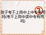 孩子考不上高中上中专有用吗(考不上高中读中专有用吗)