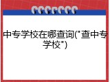 中专学校在哪查询("查中专学校")
