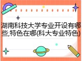 湖南科技大学专业开设有哪些,特色在哪(科大专业特色)