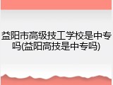 益阳市高级技工学校是中专吗(益阳高技是中专吗)