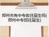 郑州市有中专收往届生吗(郑州中专招往届生)