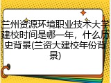 兰州资源环境职业技术大学建校时间是哪一年，什么历史背景(兰资大建校年份背景)