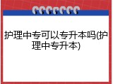 护理中专可以专升本吗(护理中专升本)
