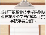 成都工贸职业技术学院到毕业要花多少学费("成都工贸学院学费总额")