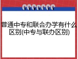 普通中专和联合办学有什么区别(中专与联办区别)