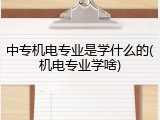 中专机电专业是学什么的(机电专业学啥)