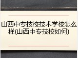山西中专技校技术学校怎么样(山西中专技校如何)