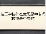 技工学校什么意思是中专吗(技校是中专吗)