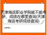 天津海运职业学院能不能考研，成绩在哪里查询(天津海运考研成绩查询)