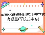 军事化管理封闭式中专学校有哪些(军校式中专)