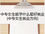 中专女生能学什么最好就业(中专女生就业方向)