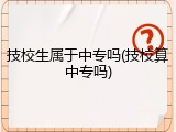 技校生属于中专吗(技校算中专吗)