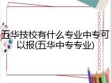 五华技校有什么专业中专可以报(五华中专专业)