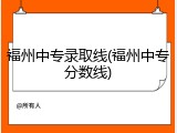 福州中专录取线(福州中专分数线)